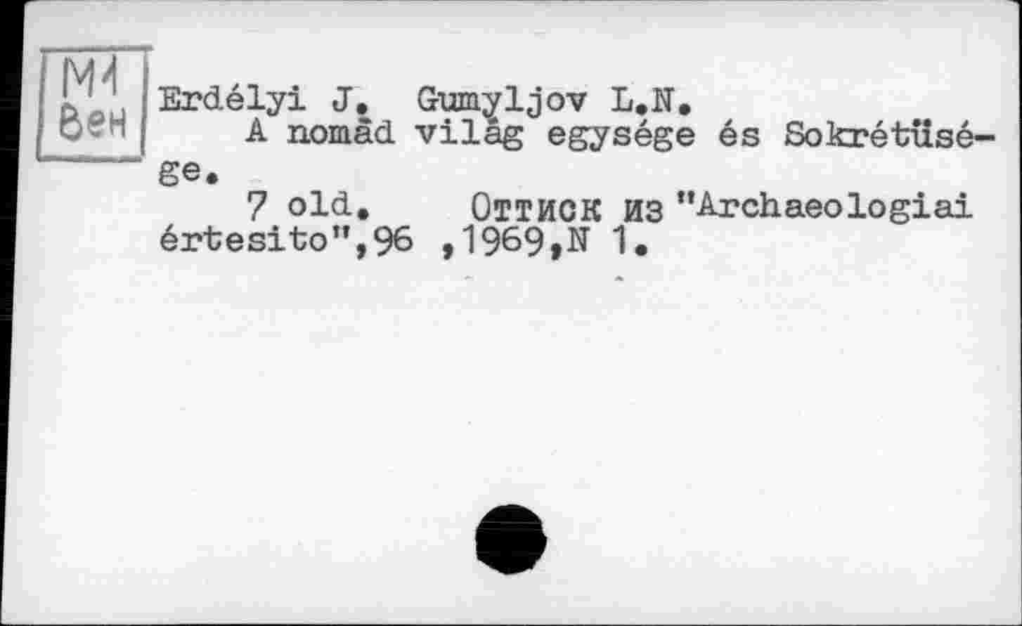 ﻿N4 бен
Erdélyi J. Gum^ljov L.ïï.
A nomad vilâg egysége és Sokrétâisé-ge.
7 old. ОТТИСК ИЗ "Archaeologiai értesito”,96 ,1969,N 1.